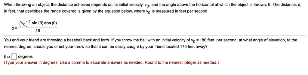 When throwing an object, the distance acheived depends on its initial velocity, v0, and the angle above the horizontal at which the object is thrown, heta. The distance, d, in feet, that describes the range covered is given by the equation below, where v0 is measured in feet per second.
d = frac(v0)^2 sin(	heta) cos(	heta)16
You and your friend are throwing a baseball back and forth. If you throw the ball with an initial velocity of v0 = 180 feet per second, at what angle of elevation, to the nearest degree, should you direct your throw so that it can be easily caught by your friend located 170 feet away?
heta approx degrees
(Type your answer in degrees. Use a comma to separate answers as needed. Round to the nearest integer as needed.)