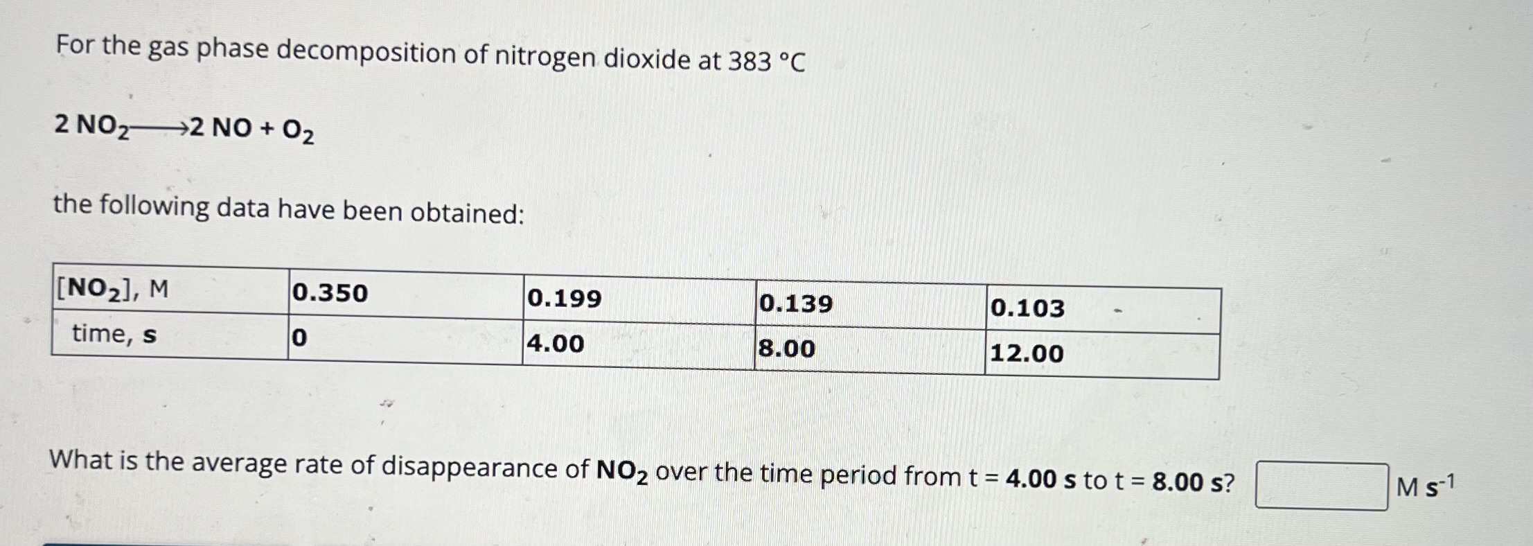For the gas phase decomposition of nitrogen dioxide at ( 383^circ mathrmC )
[
2 mathrmNO2 longrightarrow 2 mathrmNO+mathrmO2
]
the following data have been obtained:
egintabular|l|l|l|l|l|
hline( left[mathrmNO2ight], mathrmM )     ( mathbf0 . 3 5 0 )     0.199     0.139     0.103 hline time, ( mathrms )     0     4.00     8.00     12.00 hline
endtabular

What is the average rate of disappearance of ( mathbfN O2 ) over the time period from ( t=mathbf4 . 0 0 mathbfs ) to ( t=mathbf8 . 0 0 mathbfs ) ? ( mathrmM mathrms^-1 )