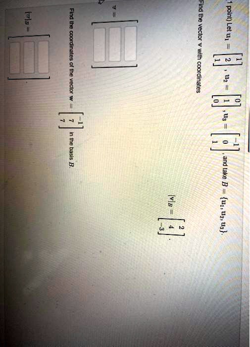 Let u1 = [1, 2, 1], u2 = [0, 1, 0], u3 = [-1, 0, 1], and take B = u1, u2, u3. Find the vector v with coordinates [v]B = [2, 4, -3]. v = [ , , ]. Find the coordinates of the vector w = [-1, 7, 7] in the basis B. [w]B = [ , , ].