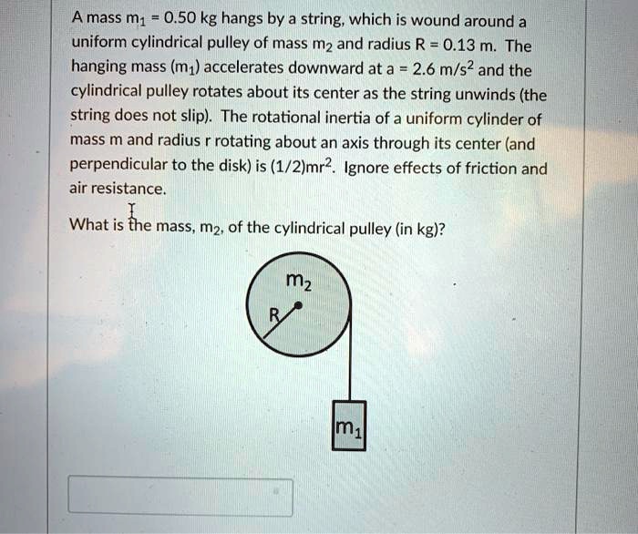 A mass m? = 0.50 kg hangs by a string, which is wound around a uniform cylindrical pulley of mass m? and radius R = 0.13 m. The hanging mass (m?) accelerates downward at a = 2.6 m/s² and the cylindrical pulley rotates about its center as the string unwinds (the string does not slip). The rotational inertia of a uniform cylinder of mass m and radius r rotating about an axis through its center (and perpendicular to the disk) is (1/2)mr². Ignore effects of friction and air resistance.

What is the mass, m?, of the cylindrical pulley (in kg)?