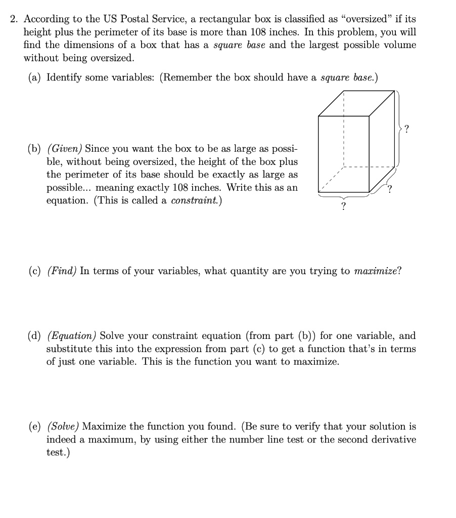 2. According to the US Postal Service, a rectangular box is classified as "oversized" if its
height plus the perimeter of its base is more than 108 inches. In this problem, you will
find the dimensions of a box that has a square base and the largest possible volume
without being oversized.
(a) Identify some variables: (Remember the box should have a square base.)
(b) (Given) Since you want the box to be as large as possi-
ble, without being oversized, the height of the box plus
the perimeter of its base should be exactly as large as
possible... meaning exactly 108 inches. Write this as an
equation. (This is called a constraint.)
(c) (Find) In terms of your variables, what quantity are you trying to maximize?
(d) (Equation) Solve your constraint equation (from part (b)) for one variable, and
substitute this into the expression from part (c) to get a function that's in terms
of just one variable. This is the function you want to maximize.
(e) (Solve) Maximize the function you found. (Be sure to verify that your solution is
indeed a maximum, by using either the number line test or the second derivative
test.)
