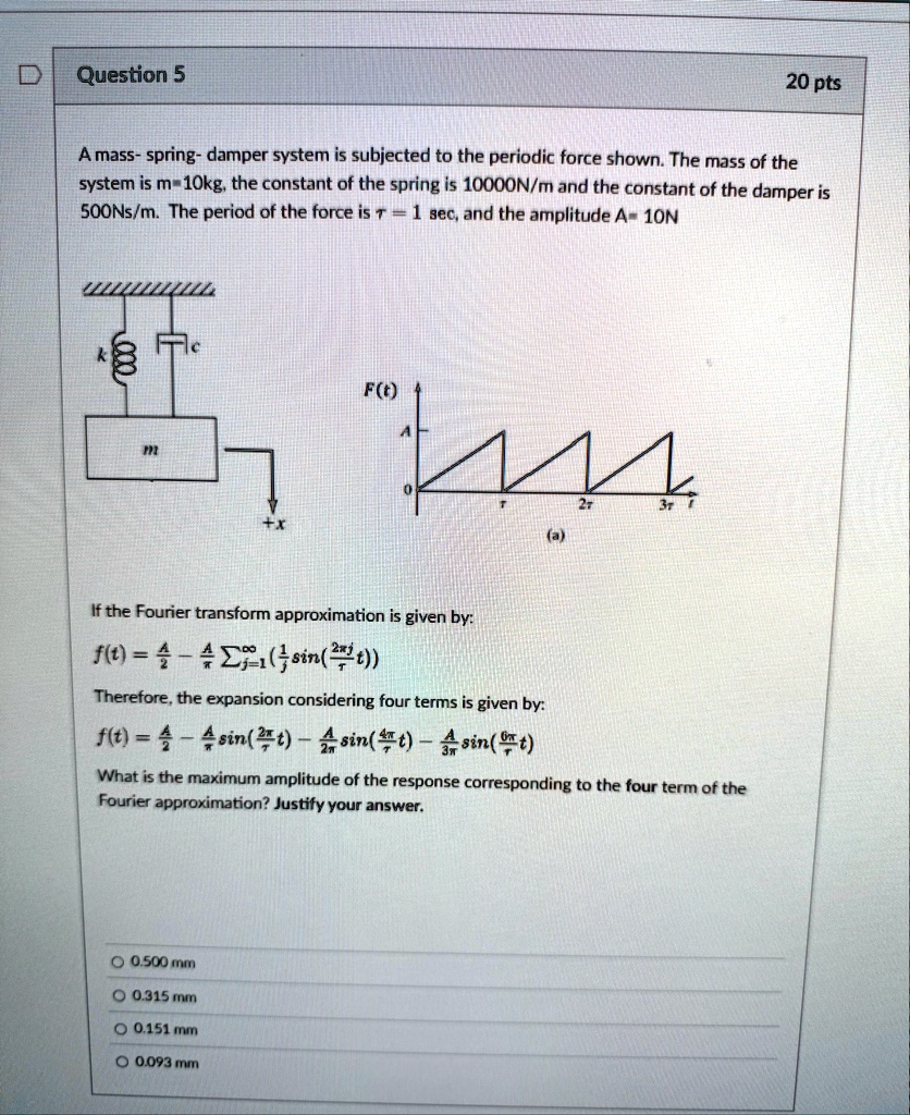 question 5 20 pts a mass spring damper system is subjected to the periodic force shown the mass of the system is m10kg the constant of the spring is 10000nm and the constant of the damper is 25088