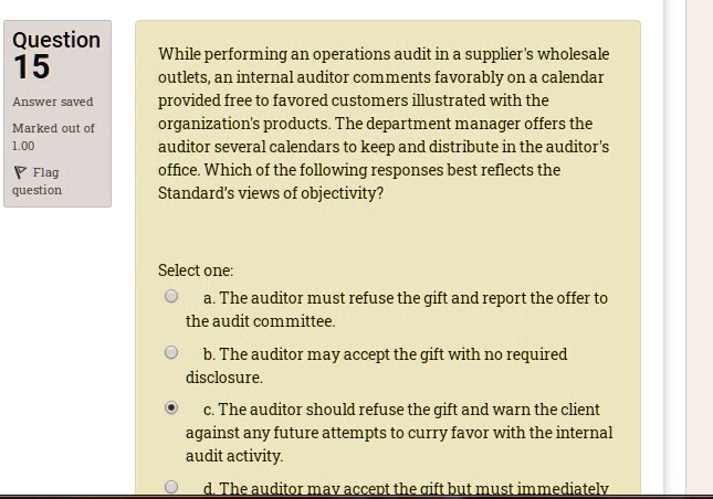 While performing an operations audit in a supplier's wholesale outlets, an internal auditor comments favorably on a calendar provided free to favored customers illustrated with the organization's products. The department manager offers the auditor several calendars to keep and distribute in the auditor's office. Which of the following responses best reflects the Standard's views of objectivity?
Select one:
a. The auditor must refuse the gift and report the offer to the audit committee.
b. The auditor may accept the gift with no required disclosure.
c. The auditor should refuse the gift and warn the client against any future attempts to curry favor with the internal audit activity.
d. The auditor may accept the gift but must immediately