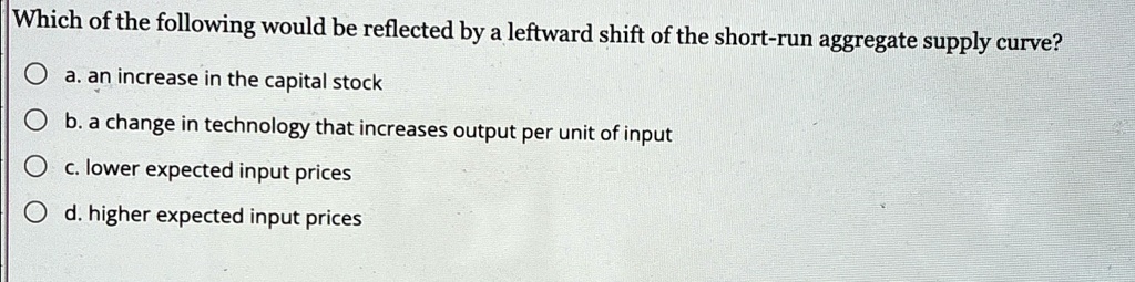 Which of the following would be reflected by a leftward shift of the short-run aggregate supply curve?
a. an increase in the capital stock
b. a change in technology that increases output per unit of input
c. lower expected input prices
d. higher expected input prices