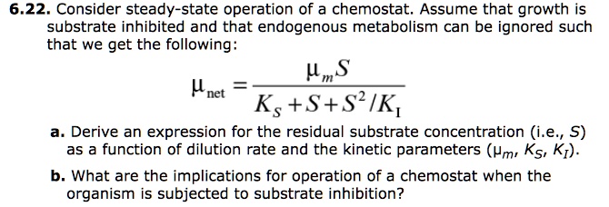 6.22. Consider steady-state operation of a chemostat. Assume that growth is
substrate inhibited and that endogenous metabolism can be ignored such
that we get the following:

munet = fracmum SKS + S + S^2/KI

a. Derive an expression for the residual substrate concentration (i.e., S)
as a function of dilution rate and the kinetic parameters (mum, KS, KI).
b. What are the implications for operation of a chemostat when the
organism is subjected to substrate inhibition?