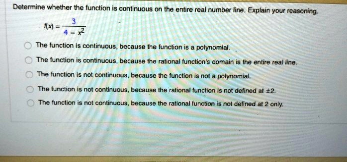 Determine whether the function is continuous on the entire real number line. Explain your reasoning.
f(x) = (3)/(4 - x^2)
The function is continuous, because the function is a polynomial.
The function is continuous, because the rational function's domain is the entire real line.
The function is not continuous, because the function is not a polynomial.
The function is not continuous, because the rational function is not defined at ± 2.
The function is not continuous, because the rational function is not defined at 2 only.