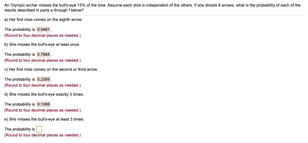 An Olympic archer misses the bull's-eye 15% of the time. Assume each shot is independent of the others. If she shoots 9 arrows, what is the probability of each of the results described in parts a through f below?
a) Her first miss comes on the eighth arrow.
The probability is 0.0481.
b) She misses the bull's-eye at least once.
The probability is 0.7684.
c) Her first miss comes on the second or third arrow.
The probability is 0.2359.
d) She misses the bull's-eye exactly 3 times.
The probability is 0.1069.
e) She misses the bull's-eye at least 3 times.
The probability is .