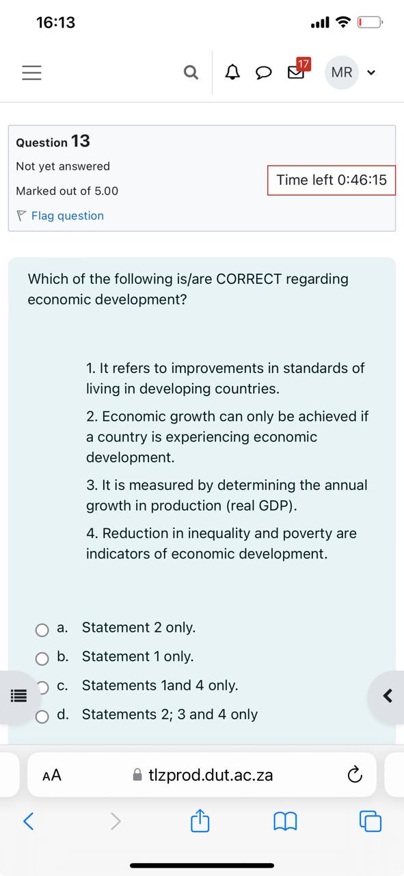Which of the following is/are CORRECT regarding economic development?

1. It refers to improvements in standards of living in developing countries.
2. Economic growth can only be achieved if a country is experiencing economic development.
3. It is measured by determining the annual growth in production (real GDP).
4. Reduction in inequality and poverty are indicators of economic development.

a. Statement 2 only.
b. Statement 1 only.
c. Statements 1and 4 only.
d. Statements 2; 3 and 4 only