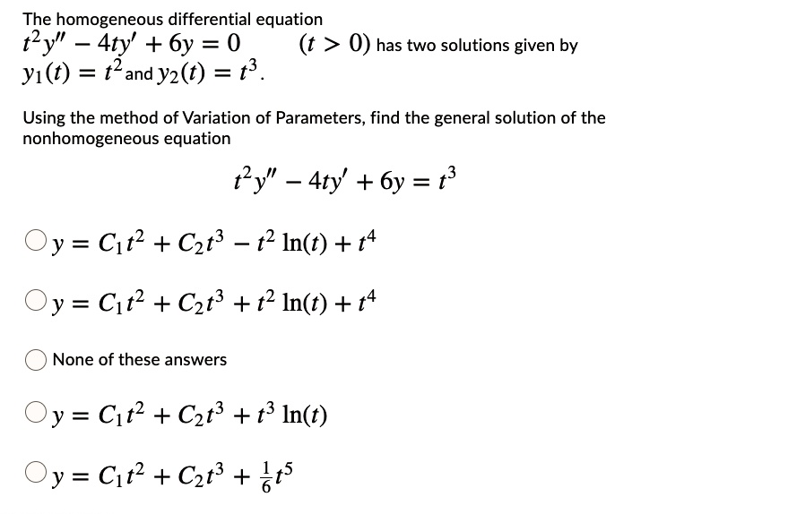 The homogeneous differential equation
t^2y” - 4ty' + 6y = 0 (t > 0) has two solutions given by
y1(t) = t^2 and y2(t) = t^3.
Using the method of Variation of Parameters, find the general solution of the
nonhomogeneous equation
t^2y” - 4ty' + 6y = t^3
y = C1t^2 + C2t^3 - t^2 ln(t) + t^4
y = C1t^2 + C2t^3 + t^2 ln(t) + t^4
None of these answers
y = C1t^2 + C2t^3 + t^3 ln(t)
y = C1t^2 + C2t^3 + 1/6t^5