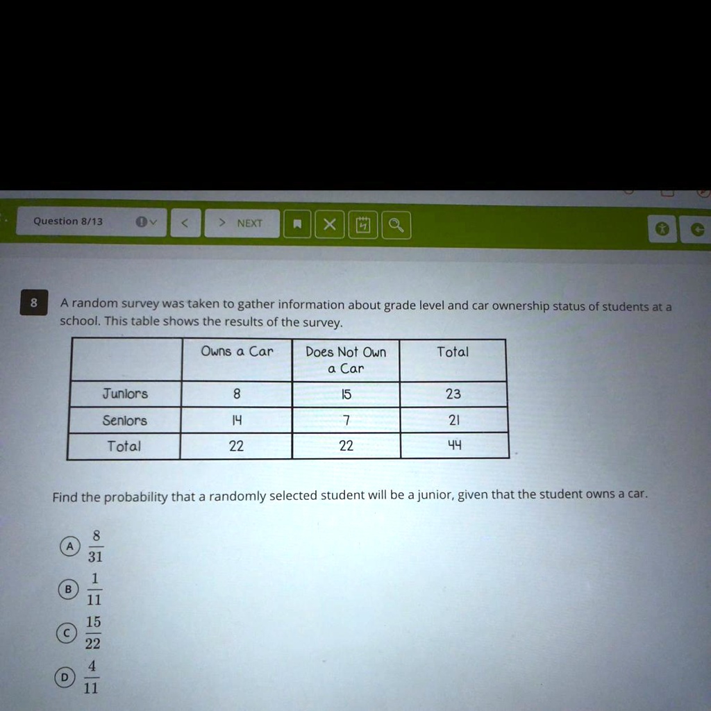 8 A random survey was taken to gather information about grade level and car ownership status of students at a school. This table shows the results of the survey.

| | Owns a Car | Does Not Own a Car | Total |
| :— | :—: | :—: | :—: |
| Juniors | 8 | 15 | 23 |
| Seniors | 14 | 7 | 21 |
| Total | 22 | 22 | 44 |

Find the probability that a randomly selected student will be a junior, given that the student owns a car.

(A) 8/31
(B) 1/11
(C) 15/22
(D) 4/11