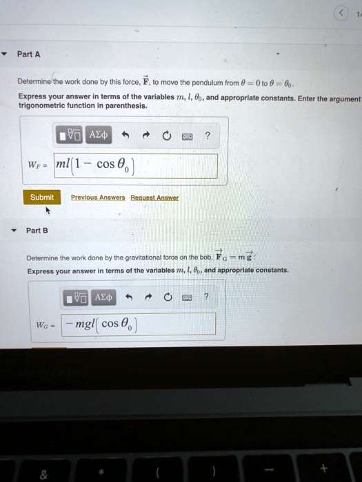 Part A

Determine the work done by this force, ?F, to move the pendulum from ? = 0 to ? = ??.
Express your answer in terms of the variables m, l, ??, and appropriate constants. Enter the argument of the trigonometric function in parenthesis.

WF = ml(1 - cos ??)

Part B

Determine the work done by the gravitational force on the bob, ?FG = m?g.
Express your answer in terms of the variables m, l, ??, and appropriate constants.

WG = -mgl(cos ??)