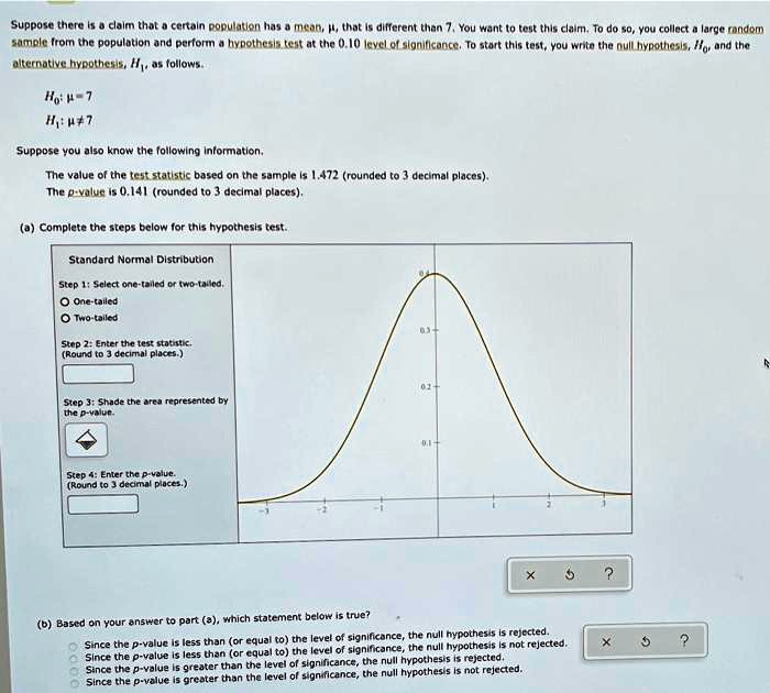 Suppose there is a claim that a certain population has a mean, (mu), that is different than 7. You want to test this claim. To do so, you collect a large random sample from the population and perform a hypothesis test at the 0.10 level of significance. To start this test, you write the null hypothesis, (H0), and the alternative hypothesis, (H1), as follows.
(H0: mu = 7)
(H1: mu 
eq 7)
Suppose you also know the following information.
The value of the test statistic based on the sample is 1.472 (rounded to 3 decimal places).
The p-value is 0.141 (rounded to 3 decimal places).
(a) Complete the steps below for this hypothesis test.
Standard Normal Distribution
Step 1: Select one-tailed or two-tailed.
(circ) One-tailed
(circ) Two-tailed
Step 2: Enter the test statistic.
(Round to 3 decimal places.)
Step 3: Shade the area represented by the p-value.
Step 4: Enter the p-value.
(Round to 3 decimal places.)
(b) Based on your answer to part (a), which statement below is true?
(circ) Since the p-value is less than (or equal to) the level of significance, the null hypothesis is rejected.
(circ) Since the p-value is less than (or equal to) the level of significance, the null hypothesis is not rejected.
(circ) Since the p-value is greater than the level of significance, the null hypothesis is rejected.
(circ) Since the p-value is greater than the level of significance, the null hypothesis is not rejected.