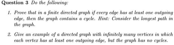 Question 3 Do the following:

1. Prove that in a finite directed graph if every edge has at least one outgoing edge, then the graph contains a cycle. Hint: Consider the longest path in the graph.

2. Give an example of a directed graph with infinitely many vertices in which each vertex has at least one outgoing edge, but the graph has no cycles.
