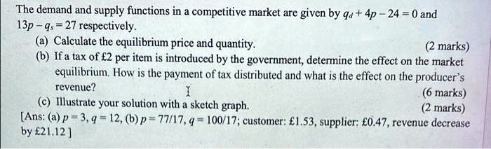 The demand and supply functions in a competitive market are given by qd + 4p - 24 = 0 and 13p - qs = 27 respectively.
(a) Calculate the equilibrium price and quantity. (2 marks)
(b) If a tax of #2 per item is introduced by the government, determine the effect on the market equilibrium. How is the payment of tax distributed and what is the effect on the producer's revenue? (6 marks)
(c) Illustrate your solution with a sketch graph. (2 marks)
[Ans: (a) p = 3, q = 12, (b) p = 77/17, q = 100/17; customer: #1.53, supplier: #0.47, revenue decrease by #21.12 ]