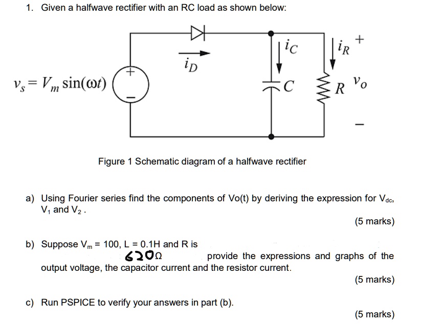 1. Given a halfwave rectifier with an RC load as shown below:

vs = Vm sin(?t)

iD
iC
iR
+
C
R vo


Figure 1 Schematic diagram of a halfwave rectifier

a) Using Fourier series find the components of Vo(t) by deriving the expression for Vdc, V1 and V2. (5 marks)
b) Suppose Vm = 100, L = 0.1H and R is 620? provide the expressions and graphs of the output voltage, the capacitor current and the resistor current. (5 marks)
c) Run PSPICE to verify your answers in part (b). (5 marks)