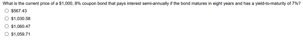 What is the current price of a 1,000, 8% coupon bond that pays interest semi-annually if the bond matures in eight years and has a yield-to-maturity of 7%?567.43
1,030.581,060.47
1,059.71