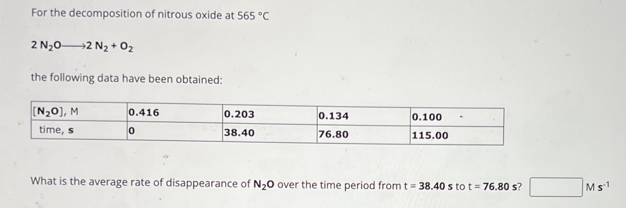 For the decomposition of nitrous oxide at 565 °C

2 N2O -> 2 N2 + O2

the following data have been obtained:

[N2O], M | 0.416 | 0.203 | 0.134 | 0.100
time, s | 0 | 38.40 | 76.80 | 115.00

What is the average rate of disappearance of N2O over the time period from t = 38.40 s to t = 76.80 s? M s-1