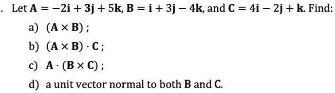 Let A = -2i + 3j + 5k, B = i + 3j - 4k, and C = 4i - 2j + k. Find:
a) (A ×B);
b) (A ×B) ·C;
c) A ·(B ×C);
d) a unit vector normal to both B and C.