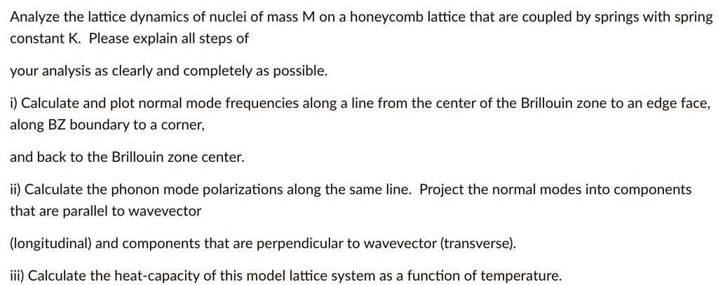 analyze the lattice dynamics of nuclei of mass m on a honeycomb lattice that are coupled by springs with spring constant k please explain all steps of your analysis as clearly and completely 72017