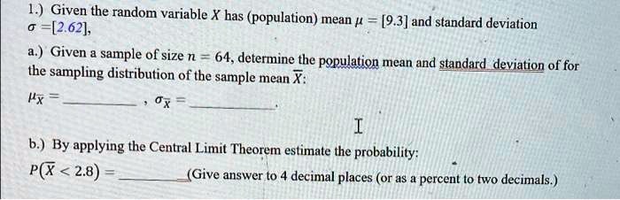 1.) Given the random variable X has (population) mean ? = [9.3] and standard deviation ? = [2.62],
a.) Given a sample of size n = 64, determine the population mean and standard deviation of for the sampling distribution of the sample mean ?X:
??X =  , ??X =  .
b.) By applying the Central Limit Theorem estimate the probability:
P(?X < 2.8) =  (Give answer to 4 decimal places (or as a percent to two decimals.)