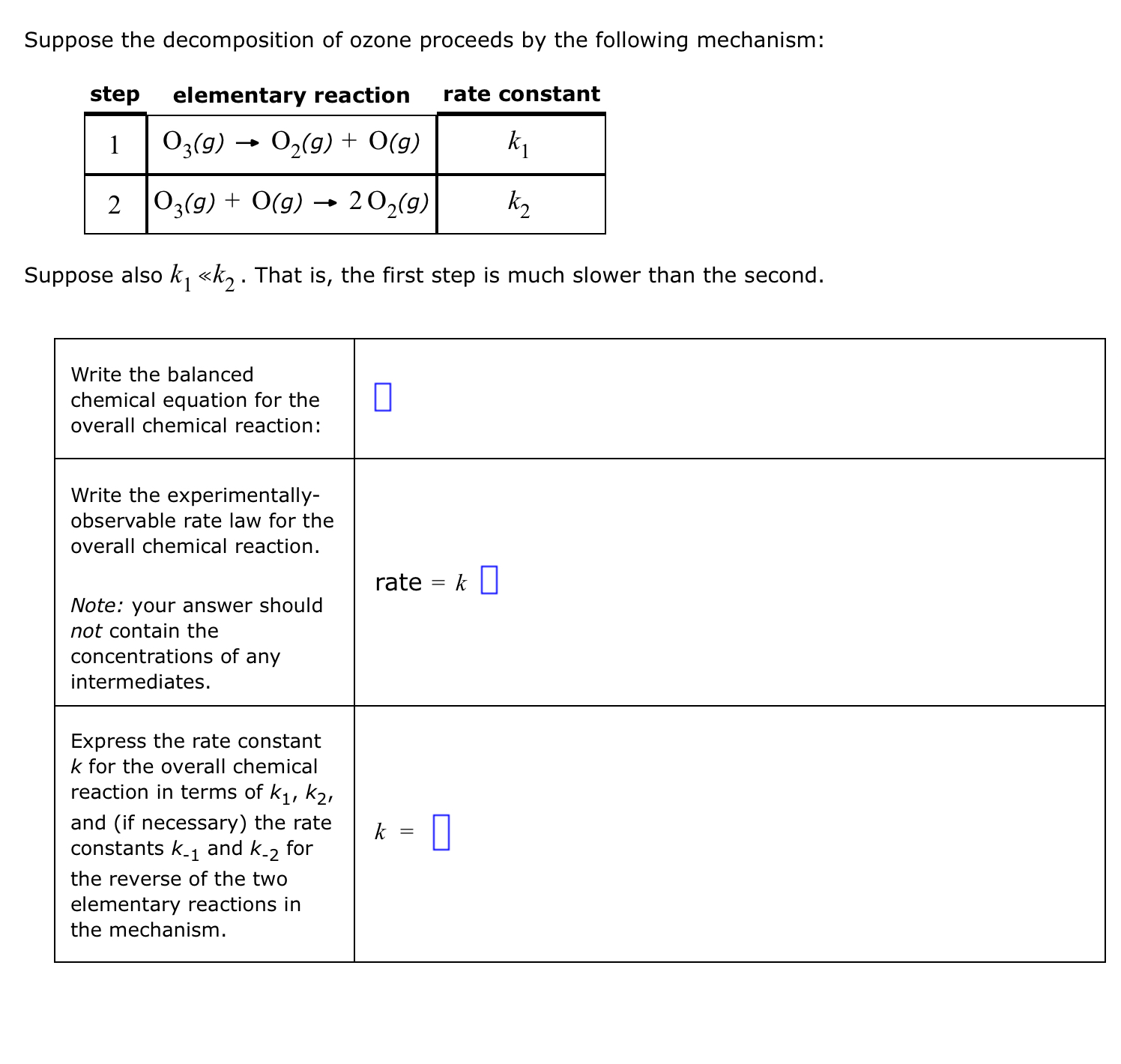 Suppose the decomposition of ozone proceeds by the following mechanism:

step | elementary reaction | rate constant
1 | O3(g) ? O2(g) + O(g) | k1
2 | O3(g) + O(g) ? 2 O2(g) | k2

Suppose also k1 ? k2. That is, the first step is much slower than the second.

Write the balanced chemical equation for the overall chemical reaction:

Write the experimentally-observable rate law for the overall chemical reaction.
Note: your answer should not contain the concentrations of any intermediates.
rate = k

Express the rate constant k for the overall chemical reaction in terms of k1, k2, and (if necessary) the rate constants k-1 and k-2 for the reverse of the two elementary reactions in the mechanism.
k =