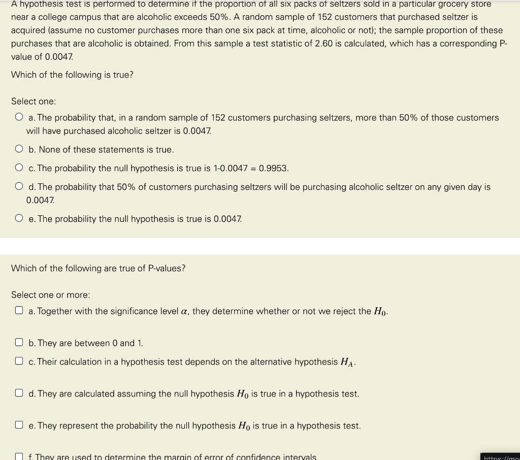 A hypothesis test is performed to determine if the proportion of all six packs of seltzers sold in a particular grocery store near a college campus that are alcoholic exceeds 50%. A random sample of 152 customers that purchased seltzer is acquired (assume no customer purchases more than one six pack at time, alcoholic or not); the sample proportion of these purchases that are alcoholic is obtained. From this sample a test statistic of 2.60 is calculated, which has a corresponding P-value of 0.0047.
Which of the following is true?
Select one:
Oa. The probability that, in a random sample of 152 customers purchasing seltzers, more than 50% of those customers will have purchased alcoholic seltzer is 0.0047.
b. None of these statements is true.
c. The probability the null hypothesis is true is 1 - 0.0047 = 0.9953.
Od. The probability that 50% of customers purchasing seltzers will be purchasing alcoholic seltzer on any given day is 0.0047.
Oe. The probability the null hypothesis is true is 0.0047.
Which of the following are true of P-values?
Select one or more:
a. Together with the significance level alpha, they determine whether or not we reject the H0.
b. They are between 0 and 1.
c. Their calculation in a hypothesis test depends on the alternative hypothesis HA.
d. They are calculated assuming the null hypothesis H0 is true in a hypothesis test.
e. They represent the probability the null hypothesis H0 is true in a hypothesis test.
f. They are used to determine the margin of error of confidence intervals