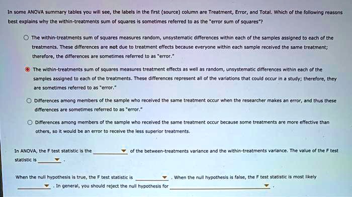 In some ANOVA summary tables you will see, the labels in the first (source) column are Treatment, Error, and Total. Which of the following reasons best explains why the within-treatments sum of squares is sometimes referred to as the "error sum of squares"?

The within-treatments sum of squares measures random, unsystematic differences within each of the samples assigned to each of the treatments. These differences are not due to treatment effects because everyone within each sample received the same treatment; therefore, the differences are sometimes referred to as "error."

The within-treatments sum of squares measures treatment effects as well as random, unsystematic differences within each of the samples assigned to each of the treatments. These differences represent all of the variations that could occur in a study; therefore, they are sometimes referred to as "error."

Differences among members of the sample who received the same treatment occur when the researcher makes an error, and thus these differences are sometimes referred to as "error."

Differences among members of the sample who received the same treatment occur because some treatments are more effective than others, so it would be an error to receive the less superior treatments.

In ANOVA, the F test statistic is the of the between-treatments variance and the within-treatments variance. The value of the F test statistic is .

When the null hypothesis is true, the F test statistic is . When the null hypothesis is false, the F test statistic is most likely . In general, you should reject the null hypothesis for .
