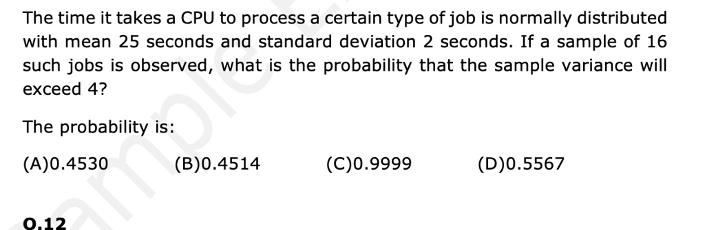 The time it takes a CPU to process a certain type of job is normally distributed
with mean 25 seconds and standard deviation 2 seconds. If a sample of 16
such jobs is observed, what is the probability that the sample variance will
exceed 4?
The probability is:
(A)0.4530
(B)0.4514
(C)0.9999
(D)0.5567
