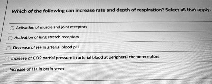 Which of the following can increase rate and depth of respiration? Select all that apply.
Activation of muscle and joint receptors
Activation of lung stretch receptors
Decrease of H+ in arterial blood pH
Increase of CO2 partial pressure in arterial blood at peripheral chemoreceptors
Increase of H+ in brain stem