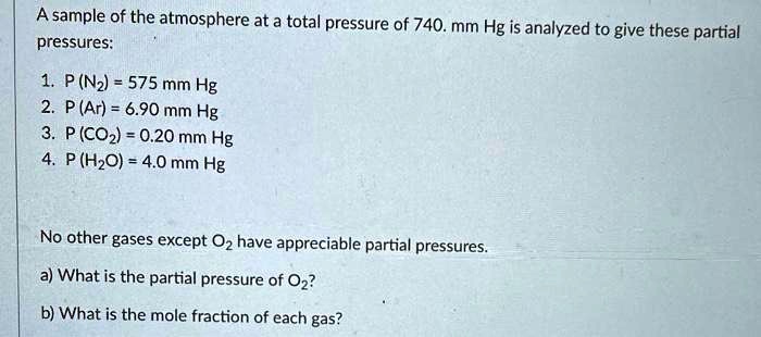A sample of the atmosphere at a total pressure of 740. mm Hg is analyzed to give these partial pressures:

1. P (N2) = 575 mm Hg
2. P (Ar) = 6.90 mm Hg
3. P (CO2) = 0.20 mm Hg
4. P (H2O) = 4.0 mm Hg

No other gases except O2 have appreciable partial pressures.
a) What is the partial pressure of O2?
b) What is the mole fraction of each gas?