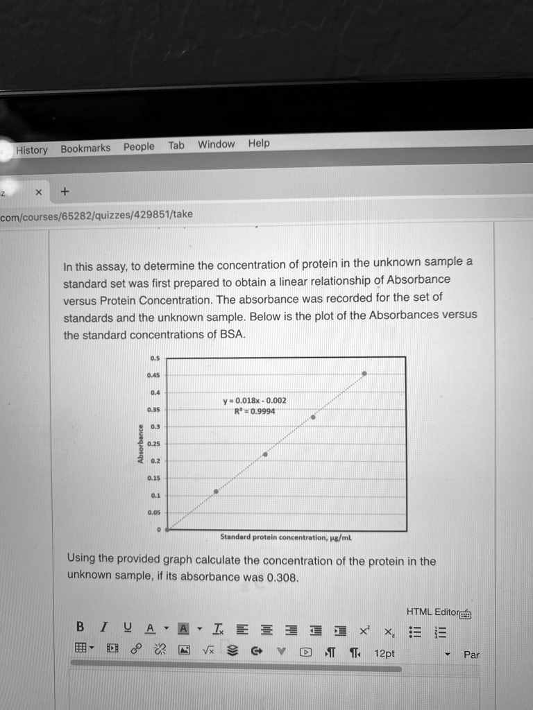 In this assay, to determine the concentration of protein in the unknown sample a
standard set was first prepared to obtain a linear relationship of Absorbance
versus Protein Concentration. The absorbance was recorded for the set of
standards and the unknown sample. Below is the plot of the Absorbances versus
the standard concentrations of BSA.

0.5
0.45
0.4
0.35
0.3
0.25
0.2
0.15
0.1
0.05
0

y = 0.018x - 0.002
R² = 0.9994
Absorbance
Standard protein concentration, µg/mL

Using the provided graph calculate the concentration of the protein in the
unknown sample, if its absorbance was 0.308.