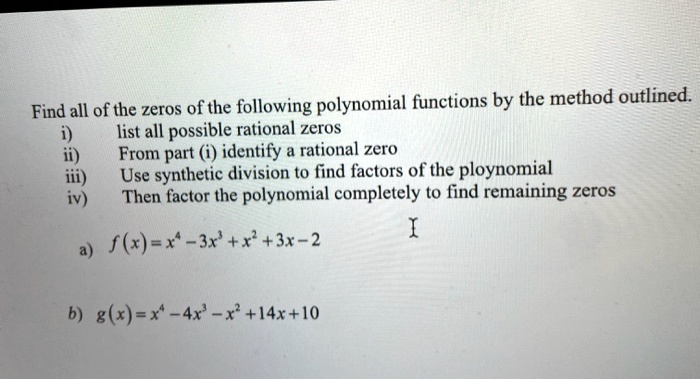 Find all of the zeros of the following polynomial functions by the method outlined.
i) list all possible rational zeros
ii) From part (i) identify a rational zero
iii) Use synthetic division to find factors of the ploynomial
iv) Then factor the polynomial completely to find remaining zeros

a) f(x) = x^4 - 3x^3 + x^2 + 3x - 2
b) g(x) = x^4 - 4x^3 - x^2 + 14x + 10