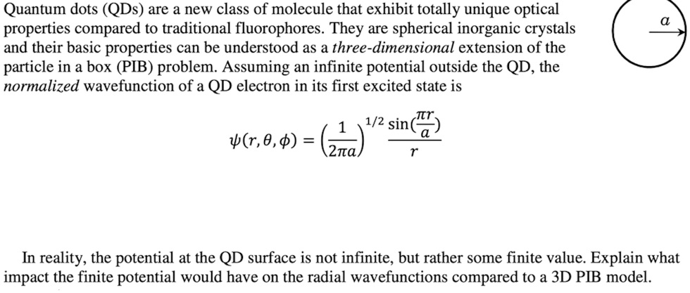 Quantum dots (QDs) are a new class of molecule that exhibit totally unique optical properties compared to traditional fluorophores. They are spherical inorganic crystals and their basic properties can be understood as a three-dimensional extension of the particle in a box (PIB) problem. Assuming an infinite potential outside the QD, the normalized wavefunction of a QD electron in its first excited state is ψ(r, θ, ϕ) = ((1)/(2π a))^1/2(sin((π r)/(a)))/(r) In reality, the potential at the QD surface is not infinite, but rather some finite value. Explain what impact the finite potential would have on the radial wavefunctions compared to a 3D PIB model.