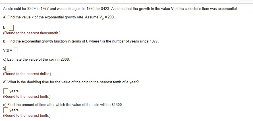 A coin sold for 209 in 1977 and was sold again in 1990 for423. Assume that the growth in the value V of the collector's item was exponential.
a) Find the value k of the exponential growth rate. Assume V? = 209.
k = 
(Round to the nearest thousandth.)
b) Find the exponential growth function in terms of t, where t is the number of years since 1977.
V(t) =
c) Estimate the value of the coin in 2008.
(Round to the nearest dollar.)
d) What is the doubling time for the value of the coin to the nearest tenth of a year?
years
(Round to the nearest tenth.)
e) Find the amount of time after which the value of the coin will be1300.
years
(Round to the nearest tenth.)