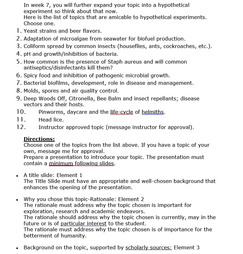 In week 7, you will further expand your topic into a hypothetical experiment so think about that now.
Here is the list of topics that are amicable to hypothetical experiments.
Choose one.
1. Yeast strains and beer flavors.
2. Adaptation of microalgae from seawater for biofuel production.
3. Coliform spread by common insects (houseflies, ants, cockroaches, etc.).
4. pH and growth/inhibition of bacteria.
5. How common is the presence of Staph aureus and will common
antiseptics/disinfectants kill them?
6. Spicy food and inhibition of pathogenic microbial growth.
7. Bacterial biofilms, development, role in disease and management.
8. Molds, spores and air quality control.
9. Deep Woods Off, Citronella, Bee Balm and insect repellants; disease
vectors and their hosts.
10. Pinworms, daycare and the life-cycle of helminths.
11. Head lice.
12. Instructor approved topic (message instructor for approval).

Directions:
Choose one of the topics from the list above. If you have a topic of your
own, message me for approval.
Prepare a presentation to introduce your topic. The presentation must
contain a minimum following slides.

• A title slide: Element 1
The Title Slide must have an appropriate and well-chosen background that
enhances the opening of the presentation.

• Why you chose this topic-Rationale: Element 2
The rationale must address why the topic chosen is important for
exploration, research and academic endeavors.
The rationale should address why the topic chosen is currently, may in the
future or is of particular interest to the student.
The rationale must address why the topic chosen is of importance for the
betterment of humanity.

• Background on the topic, supported by scholarly sources: Element 3