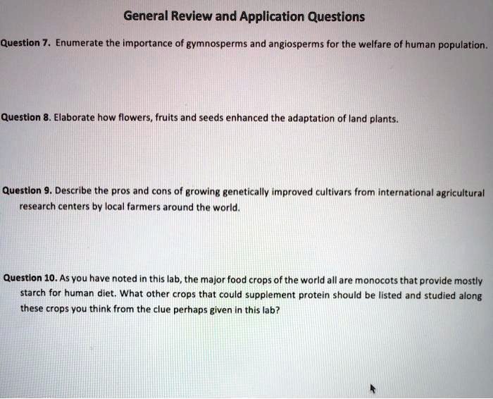 General Review and Application Questions
Question 7. Enumerate the importance of gymnosperms and angiosperms for the welfare of human population.
Question 8. Elaborate how flowers, fruits and seeds enhanced the adaptation of land plants.
Question 9. Describe the pros and cons of growing genetically improved cultivars from international agricultural research centers by local farmers around the world.
Question 10. As you have noted in this lab, the major food crops of the world all are monocots that provide mostly starch for human diet. What other crops that could supplement protein should be listed and studied along these crops you think from the clue perhaps given in this lab?