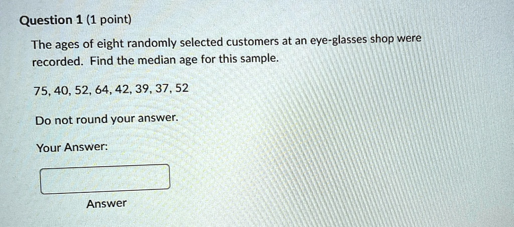 Question 1 (1 point)
The ages of eight randomly selected customers at an eye-glasses shop were
recorded. Find the median age for this sample.
75, 40, 52, 64, 42, 39, 37, 52
Do not round your answer.
Your Answer:
Answer