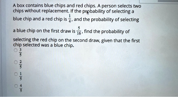 A box contains blue chips and red chips. A person selects two chips without replacement. If the probability of selecting a blue chip and a red chip is 1/4, and the probability of selecting a blue chip on the first draw is 5/16, find the probability of selecting the red chip on the second draw, given that the first chip selected was a blue chip.
3/5
2/5
1/5
4/5