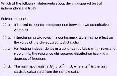 Which of the following statements about the chi-squared test of independence is true?
Seleccione una:
a. It is used to test for independence between two quantitative variables.
b. Interchanging two rows in a contingency table has no effect on the value of the chi-squared test statistic.
c. For testing independence in a contingency table with r rows and c columns, the reference chi-squared distribution has r x c degrees of freedom.
d. The null hypothesis is H0 : X^2 = 0, where X^2 is the test statistic calculated from the sample data.