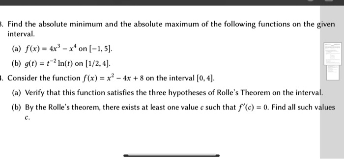 3. Find the absolute minimum and the absolute maximum of the following functions on the given
interval.
(a) f(x) = 4x^3 - x^4 on [-1, 5].
(b) g(t) = t^-2 ln(t) on [1/2, 4].
4. Consider the function f(x) = x^2 - 4x + 8 on the interval [0, 4].
(a) Verify that this function satisfies the three hypotheses of Rolle's Theorem on the interval.
(b) By the Rolle's theorem, there exists at least one value c such that f'(c) = 0. Find all such values
c.