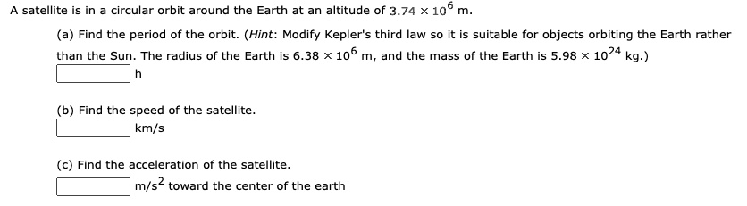 A satellite is in a circular orbit around the Earth at an altitude of 3.74 	imes 10^6 m.
(a) Find the period of the orbit. (Hint: Modify Kepler's third law so it is suitable for objects orbiting the Earth rather
than the Sun. The radius of the Earth is 6.38 	imes 10^6 m, and the mass of the Earth is 5.98 	imes 10^24 kg.)
h
(b) Find the speed of the satellite.
km/s
(c) Find the acceleration of the satellite.
m/s^2 toward the center of the earth