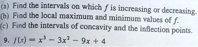 (a) Find the intervals on which (f) is increasing or decreasing.
(b) Find the local maximum and minimum values of (f).
(c) Find the intervals of concavity and the inflection points.
9. (f(x) = x^3 - 3x^2 - 9x + 4)