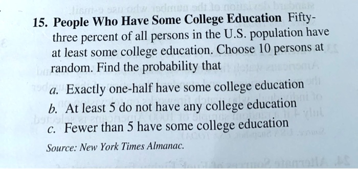 15. People Who Have Some College Education Fifty-three percent of all persons in the U.S. population have at least some college education. Choose 10 persons at random. Find the probability that
a. Exactly one-half have some college education
b. At least 5 do not have any college education
c. Fewer than 5 have some college education
Source: New York Times Almanac.