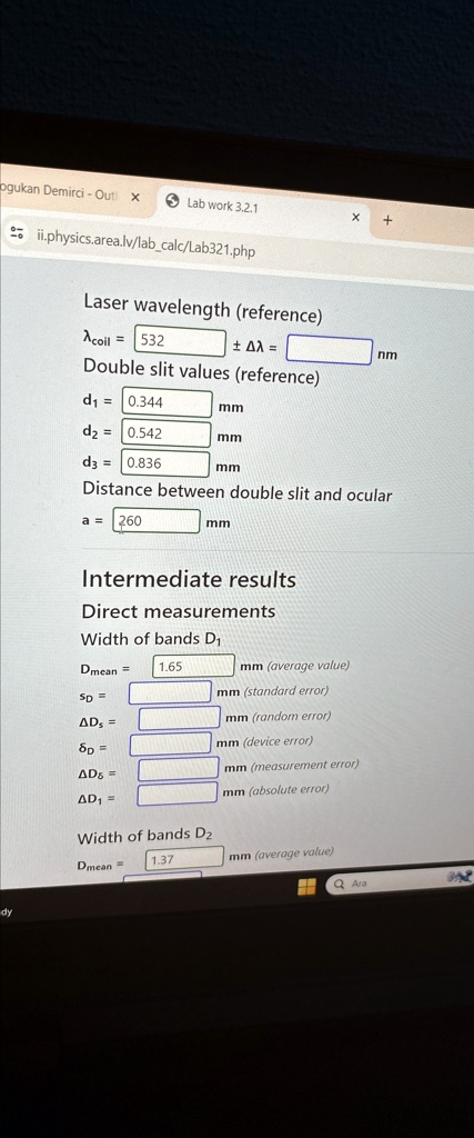 Laser wavelength (reference)
?coil = 532 ± ?? =  nm
Double slit values (reference)
d? = 0.344 mm
d? = 0.542 mm
d? = 0.836 mm
Distance between double slit and ocular
a = 260 mm
Intermediate results
Direct measurements
Width of bands D?
Dmean = 1.65 mm (average value)
SD =  mm (standard error)
?Ds =  mm (random error)
?D =  mm (device error)
?D? =  mm (measurement error)
?D? =  mm (absolute error)
Width of bands D?
Dmean = 1.37 mm (average value)
