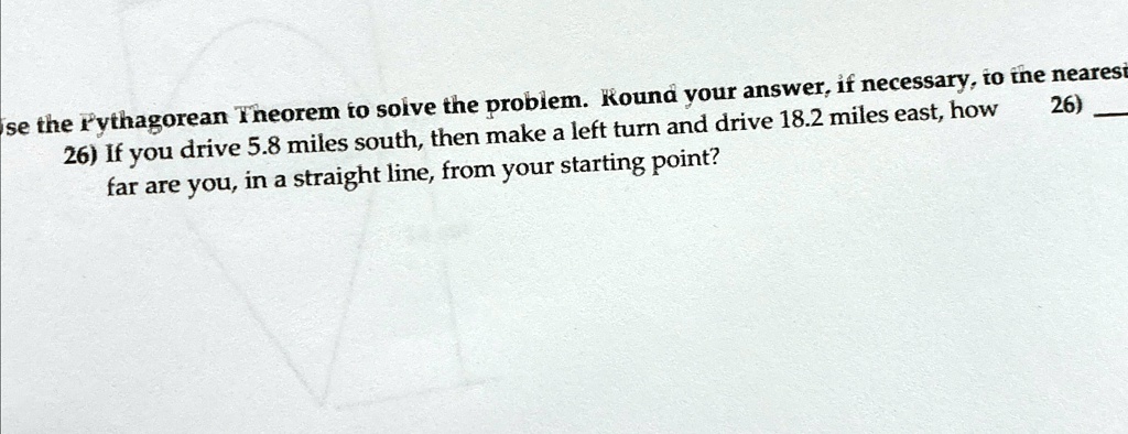26) Use the Pythagorean Theorem to solve the problem. Round your answer, if necessary, to the nearest
26) If you drive 5.8 miles south, then make a left turn and drive 18.2 miles east, how
far are you, in a straight line, from your starting point?