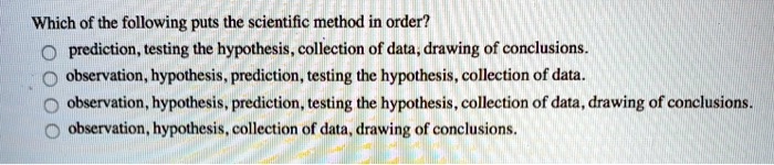 Which of the following puts the scientific method in order?
- prediction, testing the hypothesis, collection of data, drawing of conclusions.
- observation, hypothesis, prediction, testing the hypothesis, collection of data.
- observation, hypothesis, prediction, testing the hypothesis, collection of data, drawing of conclusions.
- observation, hypothesis, collection of data, drawing of conclusions.