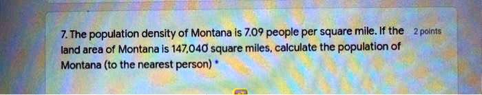 7. The population density of Montana is 7.09 people per square mile. If the land area of Montana is 147,040 square miles, calculate the population of Montana (to the nearest person) *