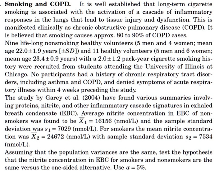 Smoking and COPD. It is well established that long-term cigarette
smoking is associated with the activation of a cascade of inflammatory
responses in the lungs that lead to tissue injury and dysfunction. This is
manifested clinically as chronic obstructive pulmonary disease (COPD). It
is believed that smoking causes approx. 80 to 90% of COPD cases.
Nine life-long nonsmoking healthy volunteers (5 men and 4 women; mean
age 22.0 ± 1.9 years [±SD]) and 11 healthy volunteers (5 men and 6 women;
mean age 23.4 ± 0.9 years) with a 2.0 ± 1.2 pack-year cigarette smoking his-
tory were recruited from students attending the University of Illinois at
Chicago. No participants had a history of chronic respiratory tract disor-
ders, including asthma and COPD, and denied symptoms of acute respira-
tory illness within 4 weeks preceding the study.
The study by Garey et al. (2004) have found various summaries involv-
ing proteins, nitrite, and other inflammatory cascade signatures in exhaled
breath condensate (EBC). Average nitrite concentration in EBC of non-
smokers was found to be ?X? = 16156 (nmol/L) and the sample standard
deviation was s? = 7029 (nmol/L). For smokers the mean nitrite concentra-
tion was ?X? = 24672 (nmol/L) with sample standard deviation s? = 7534
(nmol/L).
Assuming that the population variances are the same, test the hypothesis
that the nitrite concentration in EBC for smokers and nonsmokers are the
same versus the one-sided alternative. Use ? = 5%.