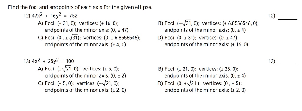 Find the foci and endpoints of each axis for the given ellipse.
12) 47x^2 + 16y^2 = 752
A) Foci: (± 31, 0); vertices: (± 16, 0);
endpoints of the minor axis: (0, ± 47)
B) Foci: (±?31, 0); vertices: (± 6.8556546, 0);
endpoints of the minor axis: (0, ± 4)
C) Foci: (0, ±?31); vertices: (0, ± 6.8556546);
endpoints of the minor axis: (± 4, 0)
D) Foci: (0, ± 31); vertices: (0, ± 47);
endpoints of the minor axis: (± 16, 0)

13) 4x^2 + 25y^2 = 100
A) Foci: (±?21, 0); vertices: (± 5, 0);
endpoints of the minor axis: (0, ± 2)
B) Foci: (± 21, 0); vertices: (± 25, 0);
endpoints of the minor axis: (0, ± 4)
C) Foci: (± 5, 0); vertices: (±?21, 0);
endpoints of the minor axis: (± 2, 0)
D) Foci: (0, ±?21); vertices: (0, ± 5);
endpoints of the minor axis: (± 2, 0)