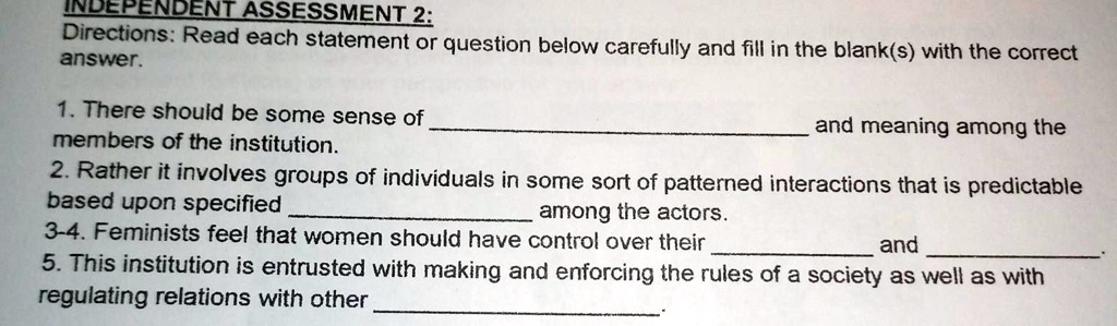 INDEPENDENT ASSESSMENT 2:
Directions: Read each statement or question below carefully and fill in the blank(s) with the correct
answer.

1. There should be some sense of  and meaning among the
members of the institution.
2. Rather it involves groups of individuals in some sort of patterned interactions that is predictable
based upon specified  among the actors.
3-4. Feminists feel that women should have control over their  and .
5. This institution is entrusted with making and enforcing the rules of a society as well as with
regulating relations with other .